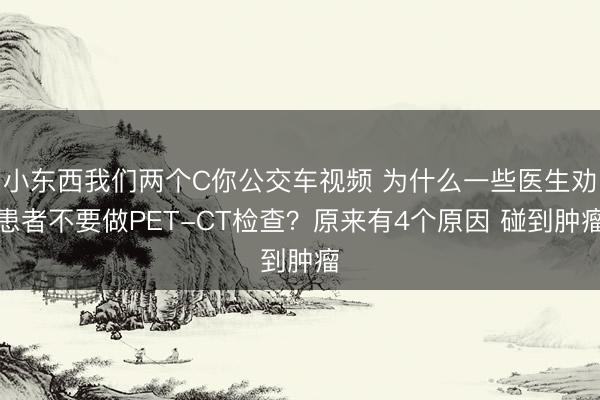 小东西我们两个C你公交车视频 为什么一些医生劝患者不要做PET-CT检查？原来有4个原因 碰到肿瘤