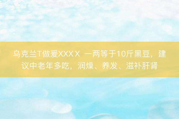 乌克兰T做爰XXXⅩ 一两等于10斤黑豆，建议中老年多吃，润燥、养发、滋补肝肾