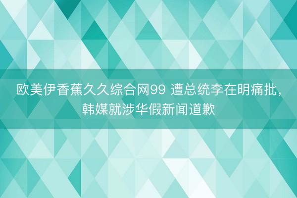 欧美伊香蕉久久综合网99 遭总统李在明痛批，韩媒就涉华假新闻道歉