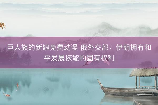 巨人族的新娘免费动漫 俄外交部：伊朗拥有和平发展核能的固有权利