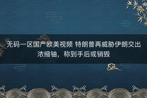无码一区国产欧美视频 特朗普再威胁伊朗交出浓缩铀，称到手后或销毁