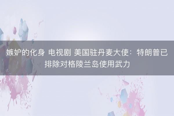 嫉妒的化身 电视剧 美国驻丹麦大使：特朗普已排除对格陵兰岛使用武力
