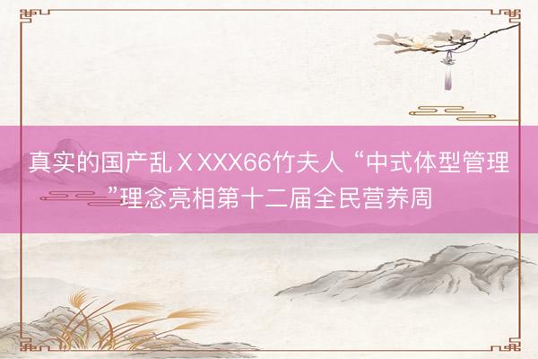 真实的国产乱ⅩXXX66竹夫人 “中式体型管理”理念亮相第十二届全民营养周