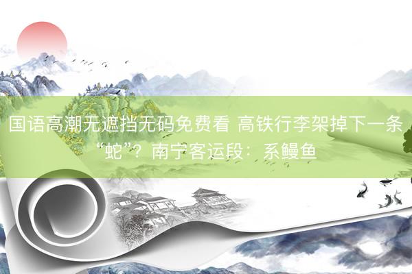 国语高潮无遮挡无码免费看 高铁行李架掉下一条“蛇”？南宁客运段：系鳗鱼