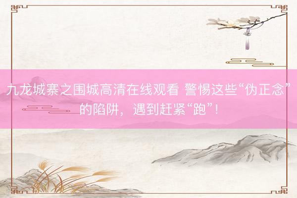 九龙城寨之围城高清在线观看 警惕这些“伪正念”的陷阱，遇到赶紧“跑”！