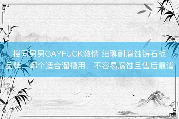 搜同男男GAYFUCK激情 细聊耐腐蚀铸石板品牌，哪个适合溜槽用、不容易腐蚀且售后靠谱