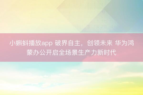 小蝌蚪播放app 破界自主,创领未来 华为鸿蒙办公开启全场景生产力新时代
