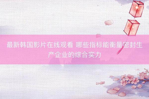 最新韩国影片在线观看 哪些指标能衡量密封生产企业的综合实力