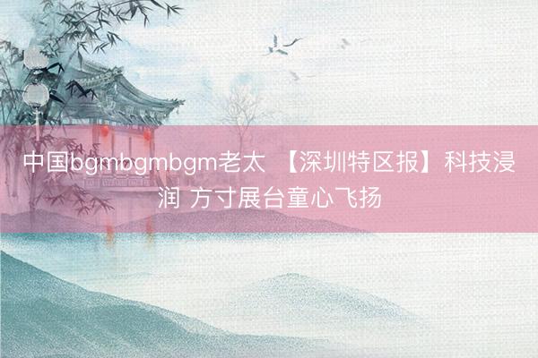 中国bgmbgmbgm老太 【深圳特区报】科技浸润 方寸展台童心飞扬