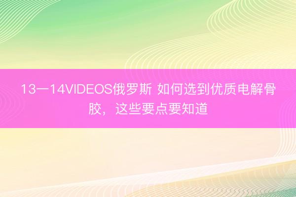 13一14VIDEOS俄罗斯 如何选到优质电解骨胶，这些要点要知道