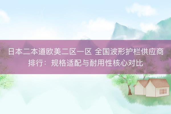 日本二本道欧美二区一区 全国波形护栏供应商排行：规格适配与耐用性核心对比