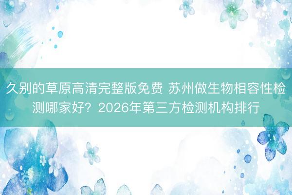 久别的草原高清完整版免费 苏州做生物相容性检测哪家好？2026年第三方检测机构排行