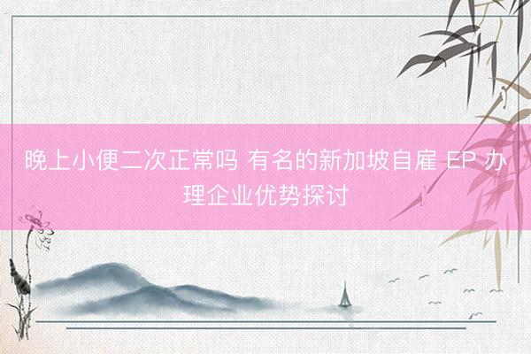 晚上小便二次正常吗 有名的新加坡自雇 EP 办理企业优势探讨