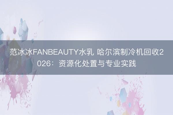 范冰冰FANBEAUTY水乳 哈尔滨制冷机回收2026：资源化处置与专业实践