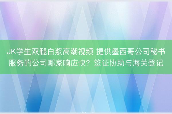 JK学生双腿白浆高潮视频 提供墨西哥公司秘书服务的公司哪家响应快？签证协助与海关登记