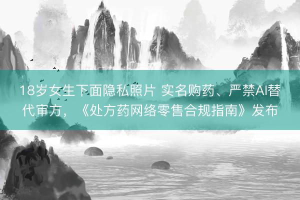 18岁女生下面隐私照片 实名购药、严禁AI替代审方，《处方药网络零售合规指南》发布