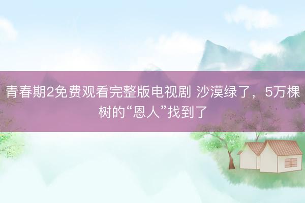 青春期2免费观看完整版电视剧 沙漠绿了，5万棵树的“恩人”找到了