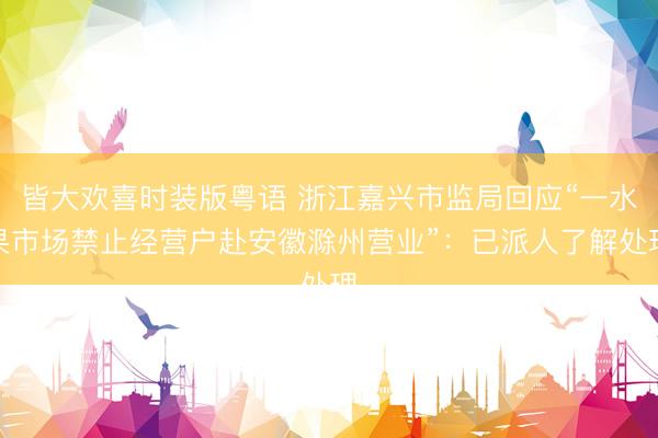 皆大欢喜时装版粤语 浙江嘉兴市监局回应“一水果市场禁止经营户赴安徽滁州营业”：已派人了解处理