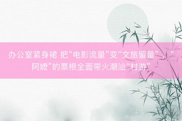 办公室紧身裙 把“电影流量”变“文旅留量” ，“阿嬷”的票根全面带火潮汕“村游”