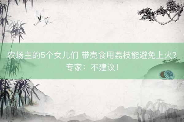 农场主的5个女儿们 带壳食用荔枝能避免上火？专家：不建议！