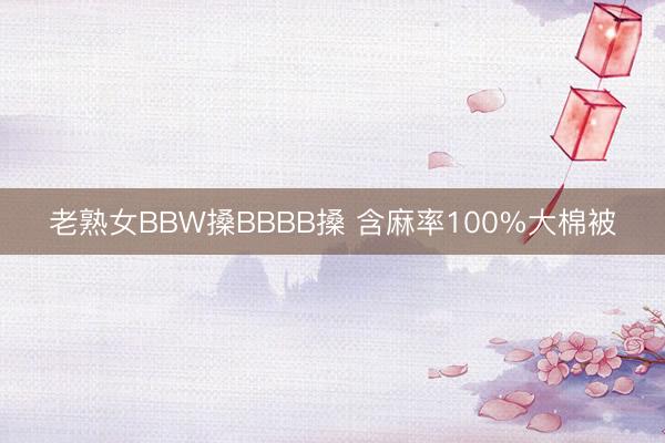 老熟女BBW搡BBBB搡 含麻率100%大棉被