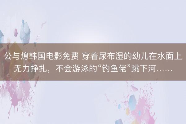 公与熄韩国电影免费 穿着尿布湿的幼儿在水面上无力挣扎，不会游泳的“钓鱼佬”跳下河……