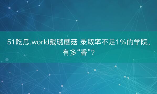 51吃瓜.world戴璐蘑菇 录取率不足1%的学院，有多“香”？