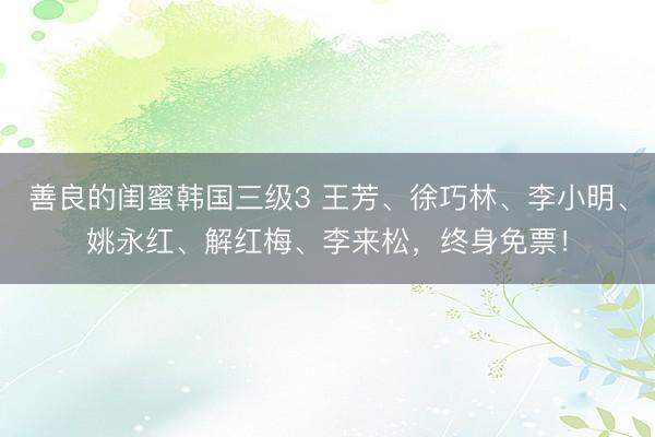 善良的闺蜜韩国三级3 王芳、徐巧林、李小明、姚永红、解红梅、李来松，终身免票！