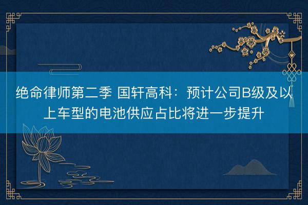绝命律师第二季 国轩高科：预计公司B级及以上车型的电池供应占比将进一步提升