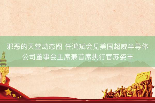 邪恶的天堂动态图 任鸿斌会见美国超威半导体公司董事会主席兼首席执行官苏姿丰