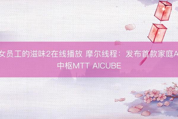 女员工的滋味2在线播放 摩尔线程：发布首款家庭AI中枢MTT AICUBE
