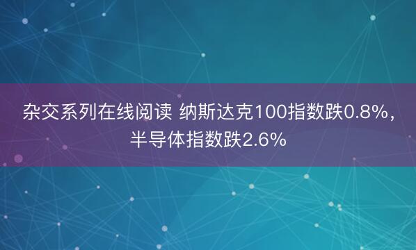 杂交系列在线阅读 纳斯达克100指数跌0.8%，半导体指数跌2.6%