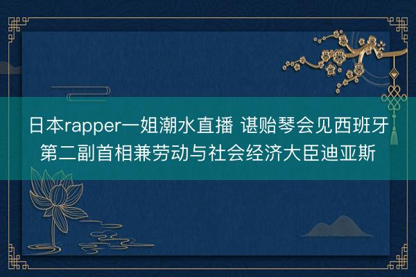 日本rapper一姐潮水直播 谌贻琴会见西班牙第二副首相兼劳动与社会经济大臣迪亚斯