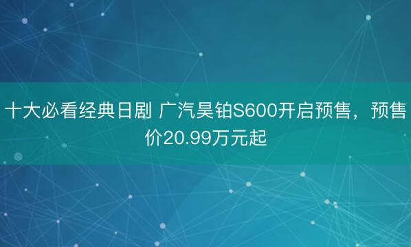 十大必看经典日剧 广汽昊铂S600开启预售，预售价20.99万元起