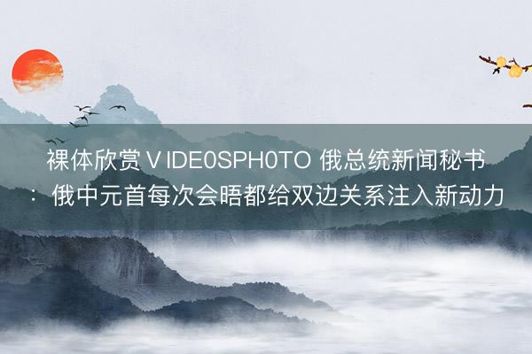 裸体欣赏ⅤIDE0SPH0TO 俄总统新闻秘书：俄中元首每次会晤都给双边关系注入新动力