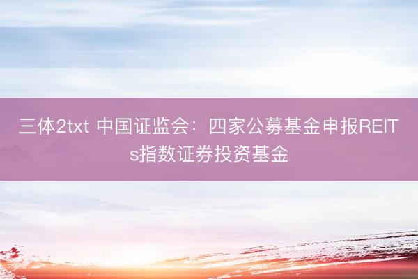 三体2txt 中国证监会：四家公募基金申报REITs指数证券投资基金