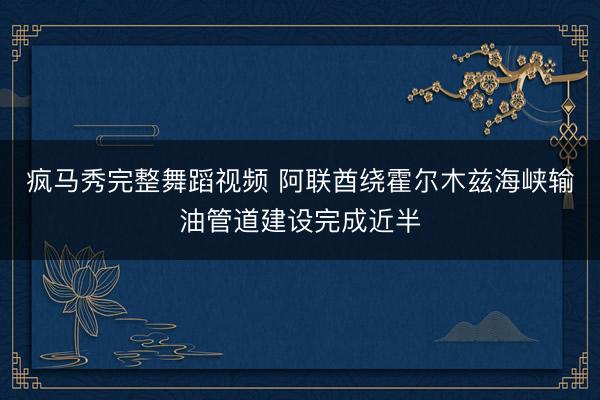 疯马秀完整舞蹈视频 阿联酋绕霍尔木兹海峡输油管道建设完成近半