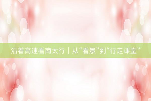 沿着高速看南太行｜从“看景”到“行走课堂”