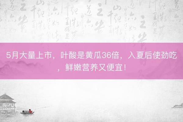 5月大量上市，叶酸是黄瓜36倍，入夏后使劲吃，鲜嫩营养又便宜！
