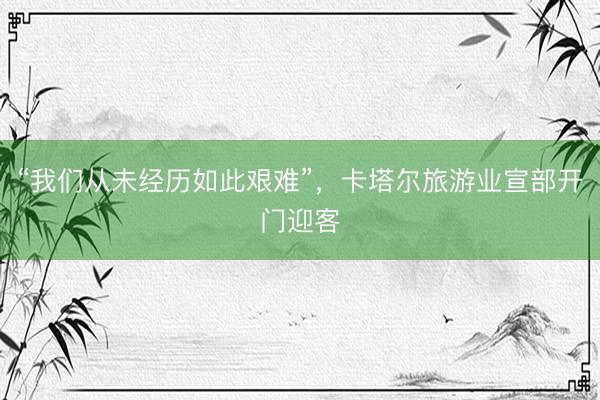 “我们从未经历如此艰难”，卡塔尔旅游业宣部开门迎客