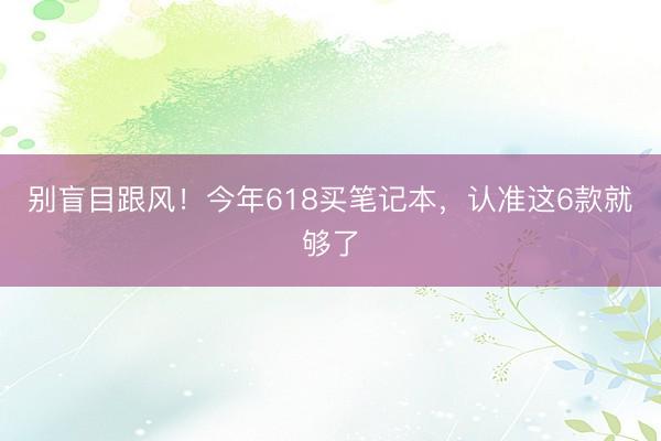 别盲目跟风！今年618买笔记本，认准这6款就够了