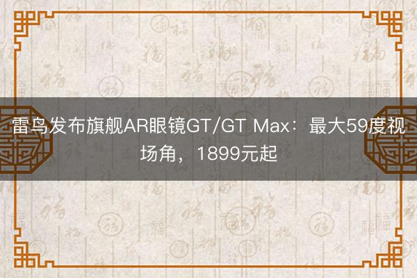 雷鸟发布旗舰AR眼镜GT/GT Max：最大59度视场角，1899元起
