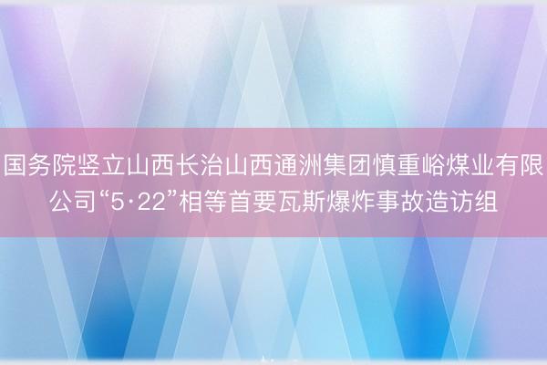 国务院竖立山西长治山西通洲集团慎重峪煤业有限公司“5·22”相等首要瓦斯爆炸事故造访组