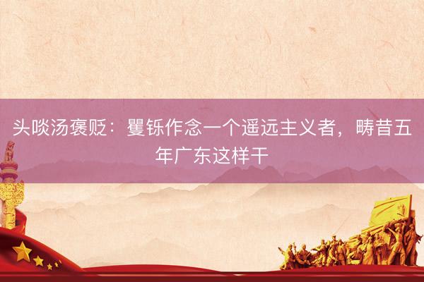 头啖汤褒贬：矍铄作念一个遥远主义者，畴昔五年广东这样干