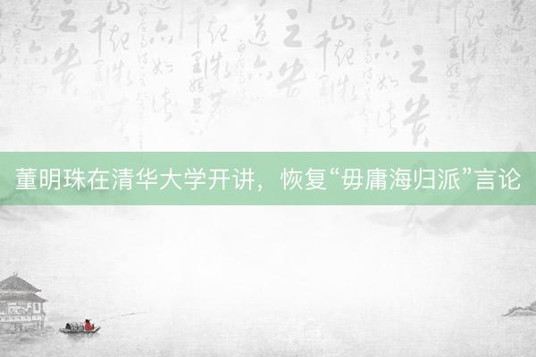 董明珠在清华大学开讲，恢复“毋庸海归派”言论