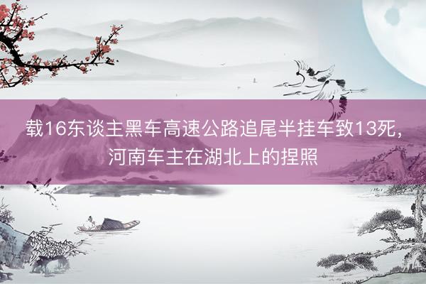载16东谈主黑车高速公路追尾半挂车致13死，河南车主在湖北上的捏照