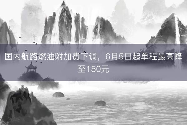 国内航路燃油附加费下调，6月5日起单程最高降至150元
