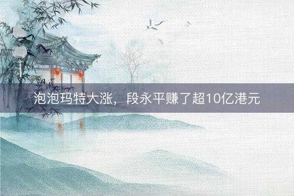 泡泡玛特大涨，段永平赚了超10亿港元