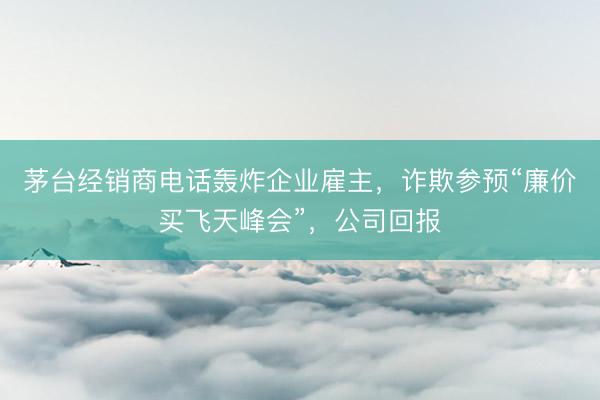 茅台经销商电话轰炸企业雇主，诈欺参预“廉价买飞天峰会”，公司回报