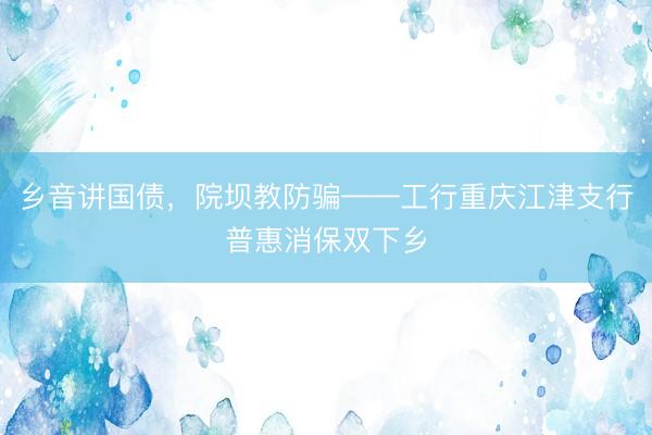 乡音讲国债，院坝教防骗——工行重庆江津支行普惠消保双下乡